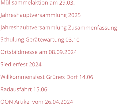 Müllsammelaktion am 29.03. Jahreshauptversammlung 2025 Jahreshaubtversammlung Zusammenfassung Schulung Gerätewartung 03.10 Ortsbildmesse am 08.09.2024 Siedlerfest 2024 Willkommensfest Grünes Dorf 14.06 Radausfahrt 15.06 OÖN Artikel vom 26.04.2024