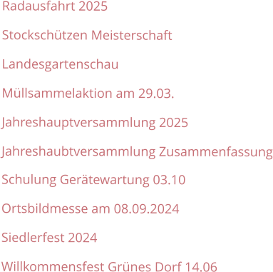 Radausfahrt 2025 Stockschützen Meisterschaft Landesgartenschau Müllsammelaktion am 29.03. Jahreshauptversammlung 2025 Jahreshaubtversammlung Zusammenfassung Schulung Gerätewartung 03.10 Ortsbildmesse am 08.09.2024 Siedlerfest 2024 Willkommensfest Grünes Dorf 14.06